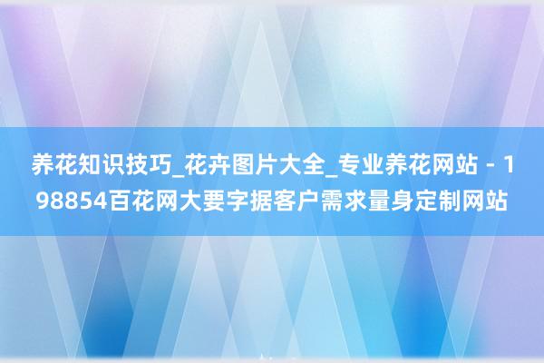 养花知识技巧_花卉图片大全_专业养花网站 - 198854百花网大要字据客户需求量身定制网站